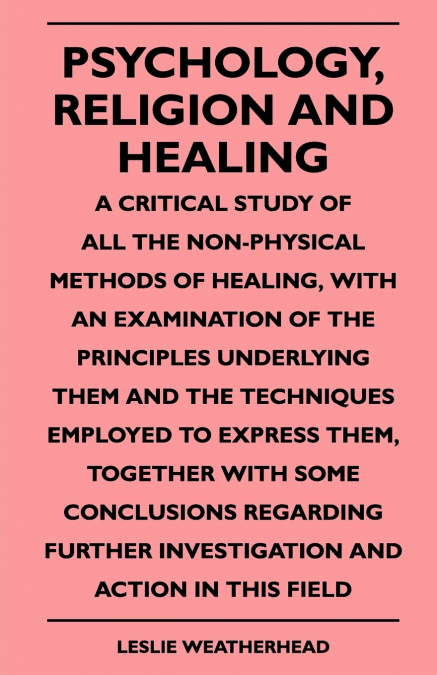 Psychology, Religion And Healing - A Critical Study Of All The Non-Physical Methods Of Healing, With An Examination Of The Principles Underlying Them And The Techniques Employed To Express Them, Toget