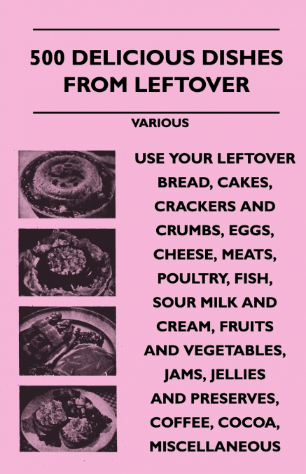 500 Delicious Dishes from Leftover - Use Your Leftover Bread, Cakes, Crackers and Crumbs, Eggs, Cheese, Meats, Poultry, Fish, Sour Milk and Cream, Fru