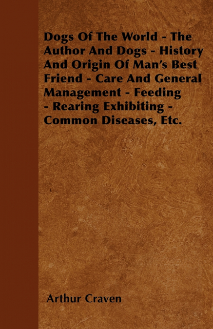 Dogs Of The World - The Author And Dogs - History And Origin Of Man’s Best Friend - Care And General Management - Feeding - Rearing Exhibiting - Common Diseases, Etc.