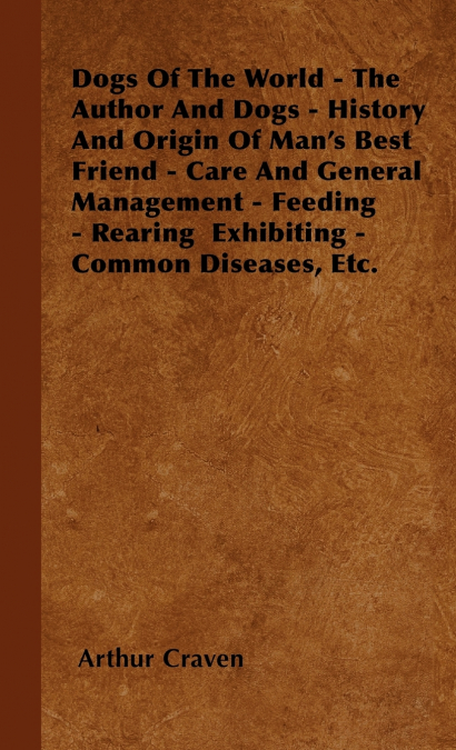 Dogs Of The World - The Author And Dogs - History And Origin Of Man’s Best Friend - Care And General Management - Feeding - Rearing  Exhibiting - Common Diseases, Etc.