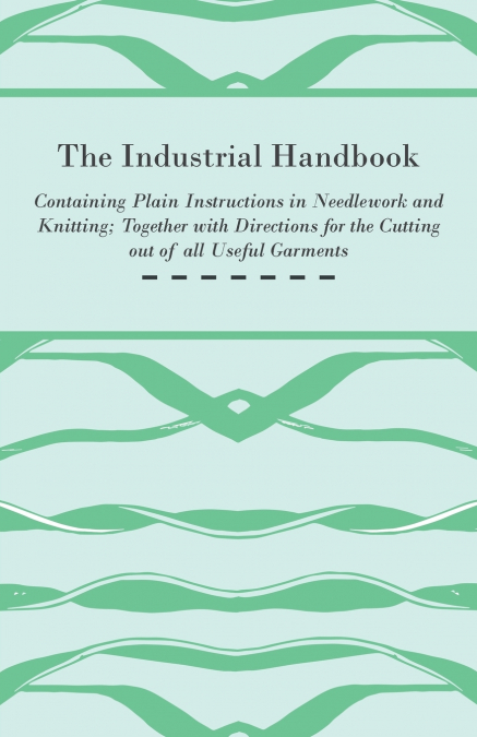The Industrial Handbook - Containing Plain Instructions in Needlework and Knitting Together with Directions for the Cutting out of all Useful Garments - To Which are Added Some Rules and Receipts for 