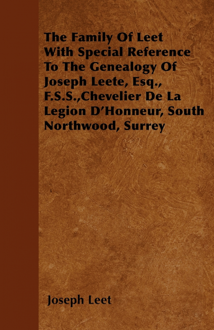 The Family Of Leet With Special Reference To The Genealogy Of Joseph Leete, Esq., F.S.S.,Chevelier De La Legion D’Honneur, South Northwood, Surrey