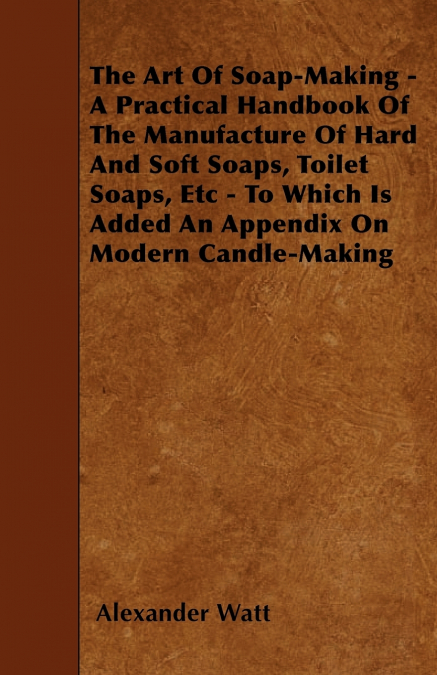 The Art Of Soap-Making - A Practical Handbook Of The Manufacture Of Hard And Soft Soaps, Toilet Soaps, Etc - To Which Is Added An Appendix On Modern Candle-Making