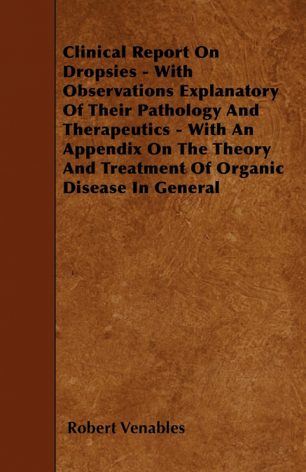 Clinical Report on Dropsies - With Observations Explanatory of Their Pathology and Therapeutics - With an Appendix on the Theory and Treatment of Orga