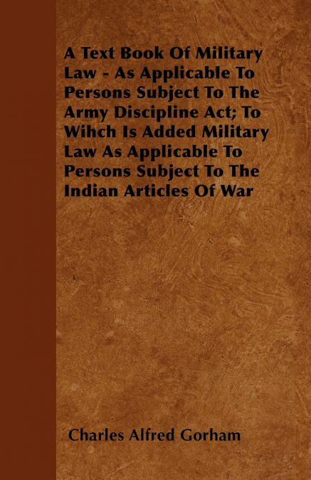 A Text Book Of Military Law - As Applicable To Persons Subject To The Army Discipline Act; To Wihch Is Added Military Law As Applicable To Persons Subject To The Indian Articles Of War