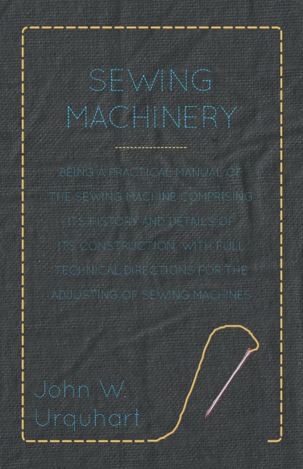Sewing Machinery - Being A Practical Manual of The Sewing Machine Comprising Its History And Details Of Its Construction, With Full Technical Directions For The Adjusting Of Sewing Machines