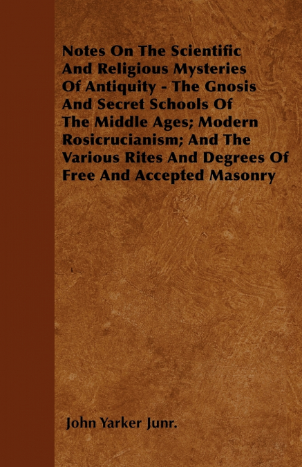 Notes On The Scientific And Religious Mysteries Of Antiquity - The Gnosis And Secret Schools Of The Middle Ages; Modern Rosicrucianism; And The Various Rites And Degrees Of Free And Accepted Masonry