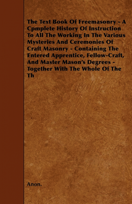 The Text Book Of Freemasonry - A Cpmplete History Of Instruction To All The Working In The Various Mysteries And Ceremonies Of Craft Masonry - Containing The Entered Apprentice, Fellow-Craft, And Mast
