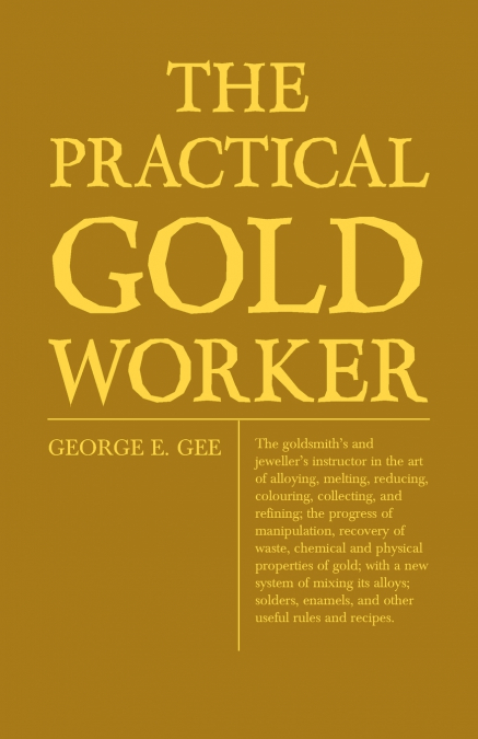 The Practical Gold-Worker, or, The Goldsmith’s and Jeweller’s Instructor in the Art of Alloying, Melting, Reducing, Colouring, Collecting, and Refining