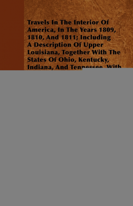Travels In The Interior Of America, In The Years 1809, 1810, And 1811; Including A Description Of Upper Louisiana, Together With The States Of Ohio, Kentucky, Indiana, And Tennessee, With The Illinois