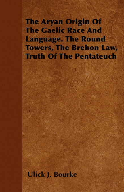 The Aryan Origin Of The Gaelic Race And Language. The Round Towers, The Brehon Law, Truth Of The Pentateuch