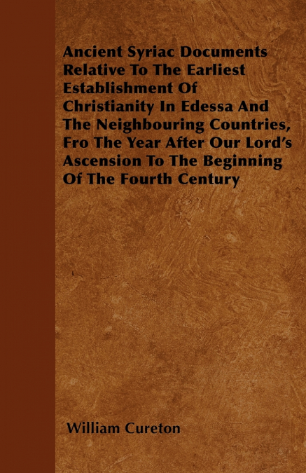 Ancient Syriac Documents Relative To The Earliest Establishment Of Christianity In Edessa And The Neighbouring Countries, Fro The Year After Our Lord’s Ascension To The Beginning Of The Fourth Century