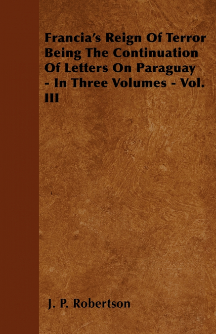 Francia’s Reign Of Terror Being The Continuation Of Letters On Paraguay - In Three Volumes - Vol. III