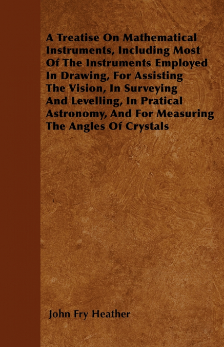A Treatise On Mathematical Instruments, Including Most Of The Instruments Employed In Drawing, For Assisting The Vision, In Surveying And Levelling, In Pratical Astronomy, And For Measuring The Angles