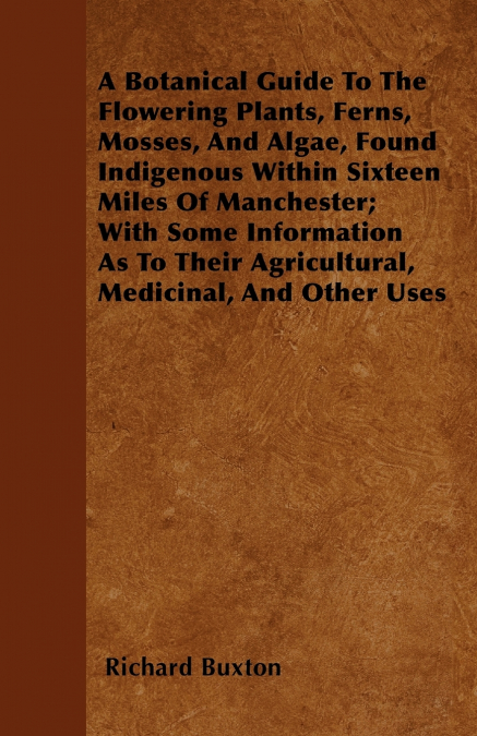 A Botanical Guide to the Flowering Plants, Ferns, Mosses, and Algae, found Indigenous within Sixteen Miles of Manchester; With Some Information as to their Agricultural, Medicinal, and Other Uses
