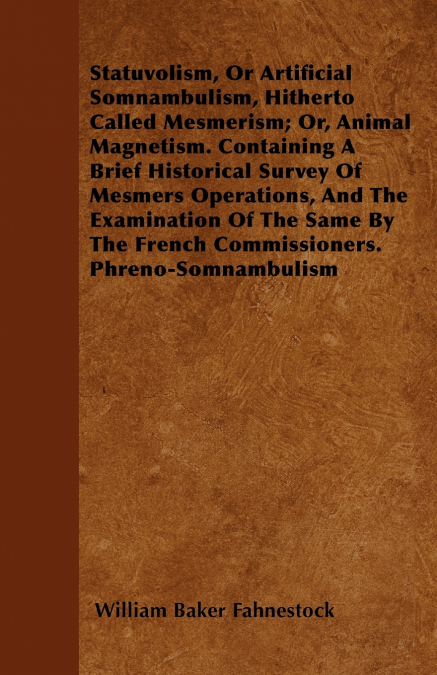 Statuvolism, Or Artificial Somnambulism, Hitherto Called Mesmerism; Or, Animal Magnetism. Containing A Brief Historical Survey Of Mesmers Operations, And The Examination Of The Same By The French Comm