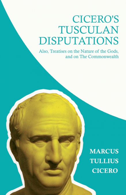 Cicero’s Tusculan Disputations; Also, Treatises on the Nature of the Gods, and on The Commonwealth