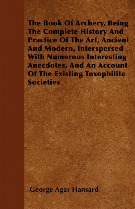 The Book Of Archery, Being The Complete History And Practice Of The Art, Ancient And Modern, Interspersed With Numerous Interesting Anecdotes, And An Account Of The Existing Toxophilite Societies