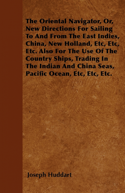 The Oriental Navigator, Or, New Directions For Sailing To And From The East Indies, China, New Holland, Etc, Etc, Etc. Also For The Use Of The Country Ships, Trading In The Indian And China Seas, Paci