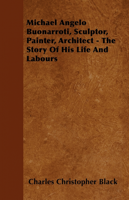 Michael Angelo Buonarroti, Sculptor, Painter, Architect - The Story Of His Life And Labours
