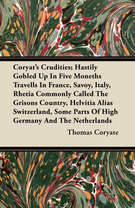 Coryat’s Crudities; Hastily Gobled Up In Five Moneths Travells In France, Savoy, Italy, Rhetia Commonly Called The Grisons Country, Helvitia Alias Switzerland, Some Parts Of High Germany And The Nethe