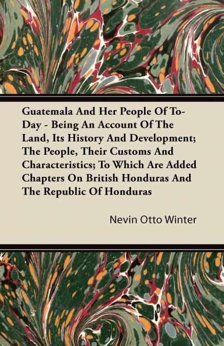Guatemala And Her People Of To-Day - Being An Account Of The Land, Its History And Development; The People, Their Customs And Characteristics; To Which Are Added Chapters On British Honduras And The R