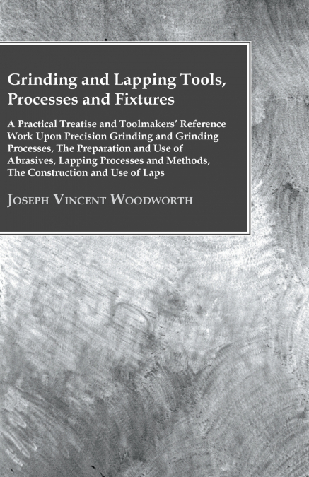 Grinding And Lapping Tools, Processes And Fixtures - A Practical Treatise And Toolmakers’ Reference Work Upon Precision Grinding And Grinding Processes, The Preparation And Use Of Abrasives, Lapping P