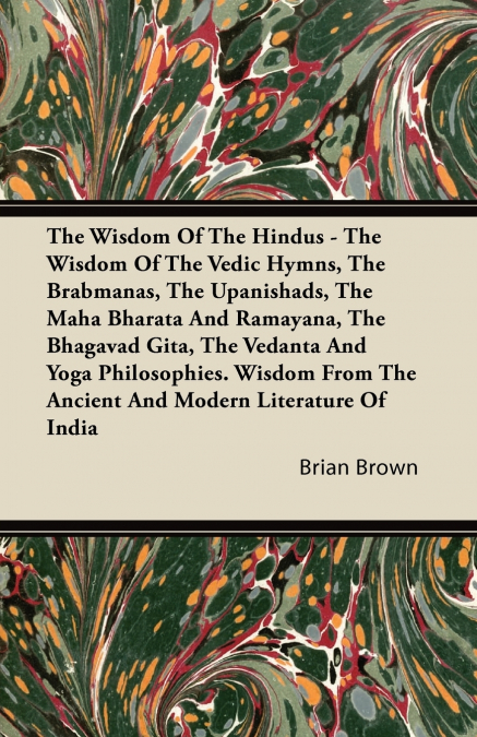 The Wisdom of the Hindus - The Wisdom of the Vedic Hymns, the Brabmanas, the Upanishads, the Maha Bharata And Ramayana, the Bhagavad Gita, the Vedanta and Yoga Philosophies. Wisdom from the Ancient an