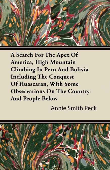 A Search For The Apex Of America, High Mountain Climbing In Peru And Bolivia Including The Conquest Of Huascaran, With Some Observations On The Country And People Below