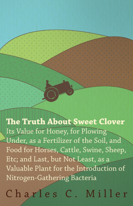 The Truth About Sweet Clover - Its Value For Honey, For Plowing Under, As A Fertilizer Of The Soil, And Food For Horses, Cattle, Swine, Sheep, Etc; And Last, But Not Least, As A Valuable Plant For The