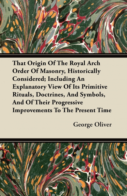 That Origin Of The Royal Arch Order Of Masonry, Historically Considered; Including An Explanatory View Of Its Primitive Rituals, Doctrines, And Symbols, And Of Their Progressive Improvements To The Pr