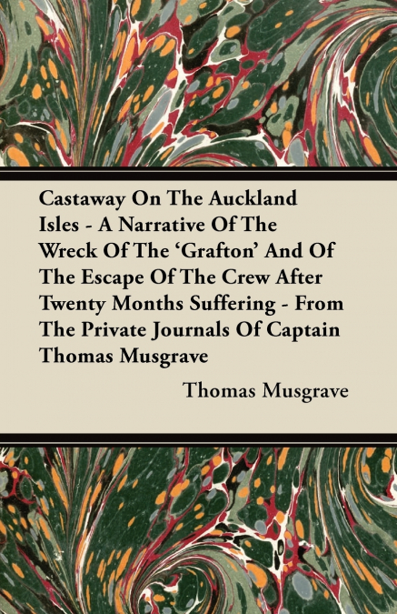 Castaway On The Auckland Isles - A Narrative Of The Wreck Of The ’Grafton’ And Of The Escape Of The Crew After Twenty Months Suffering - From The Private Journals Of Captain Thomas Musgrave
