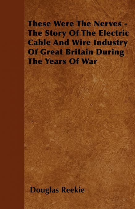 These Were The Nerves - The Story Of The Electric Cable And Wire Industry Of Great Britain During The Years Of War