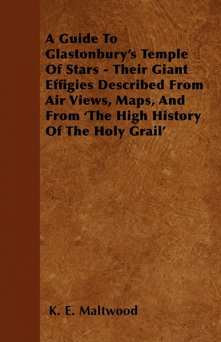 A Guide To Glastonbury’s Temple Of Stars - Their Giant Effigies Described From Air Views, Maps, And From ’The High History Of The Holy Grail’