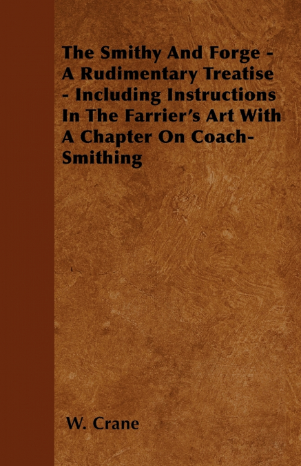 The Smithy And Forge - A Rudimentary Treatise - Including Instructions In The Farrier’s Art With A Chapter On Coach-Smithing