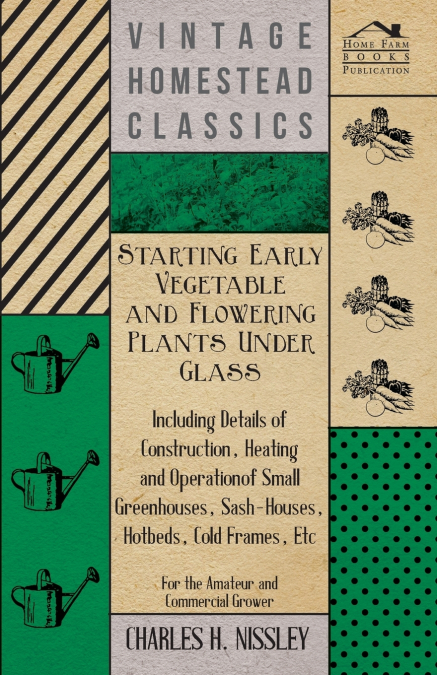 Starting Early Vegetable and Flowering Plants Under Glass - Including Details of Construction, Heating and Operation of Small Greenhouses, Sash-Houses, Hotbeds, Cold Frames, Etc - For the Amateur and 