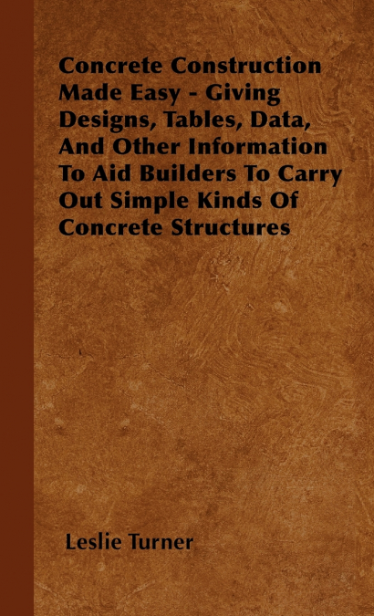 Concrete Construction Made Easy - Giving Designs, Tables, Data, And Other Information To Aid Builders To Carry Out Simple Kinds Of Concrete Structures