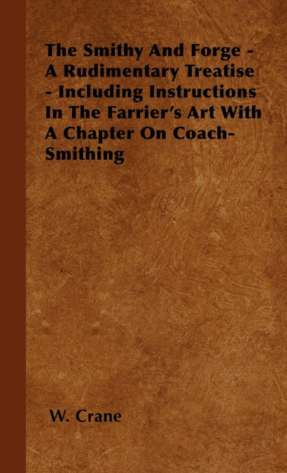 The Smithy And Forge - A Rudimentary Treatise - Including Instructions In The Farrier’s Art With A Chapter On Coach-Smithing