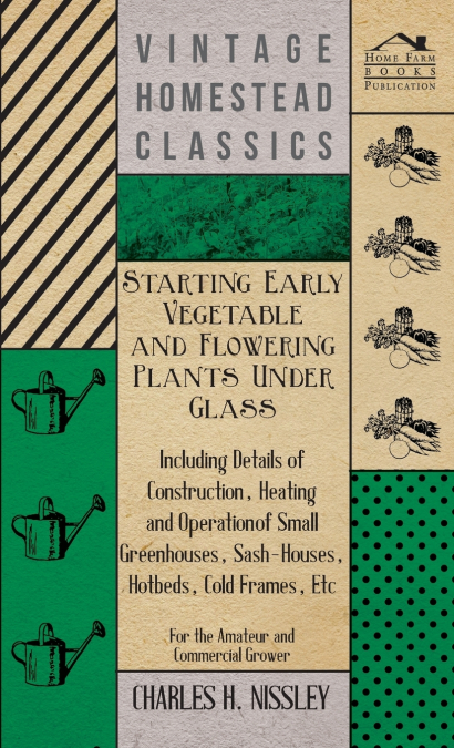 Starting Early Vegetable and Flowering Plants Under Glass - Including Details of Construction, Heating and Operation of Small Greenhouses, Sash-Houses, Hotbeds, Cold Frames, Etc - For the Amateur and 