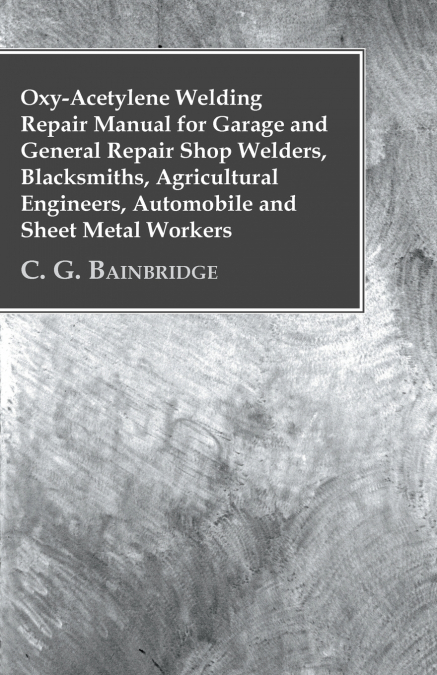 Oxy-Acetylene Welding Repair Manual For Garage And General Repair Shop Welders, Blacksmiths, Agricultural Engineers, Automobile And Sheet Metal Workers