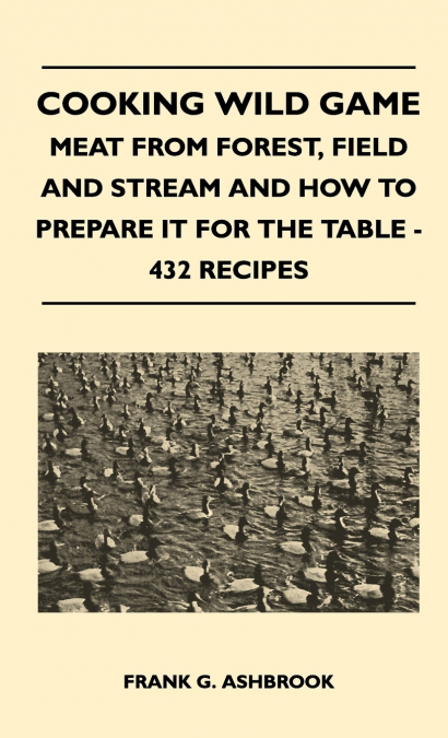 Cooking Wild Game - Meat From Forest, Field And Stream And How To Prepare It For The Table - 432 Recipes