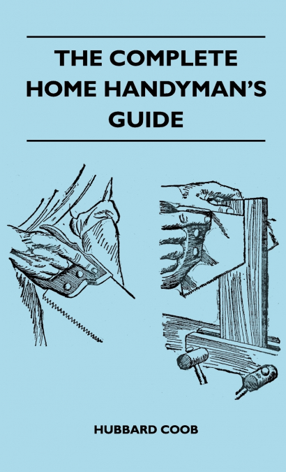 The Complete Home Handyman’s Guide - Hundreds of Money-Saving, Helpful Suggestions for Making Repairs and Improvements in and Around Your Home