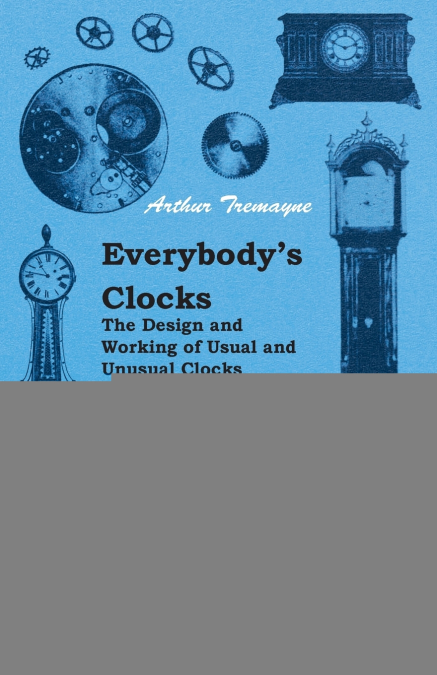 Everybody’s Clocks - The Design and Working of Usual and Unusual Clocks Described in a Non-Technical Way for the Information of the User