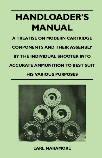 Handloader’s Manual - A Treatise on Modern Cartridge Components and Their Assembly by the Individual Shooter Into Accurate Ammunition to Best Suit his Various Purposes
