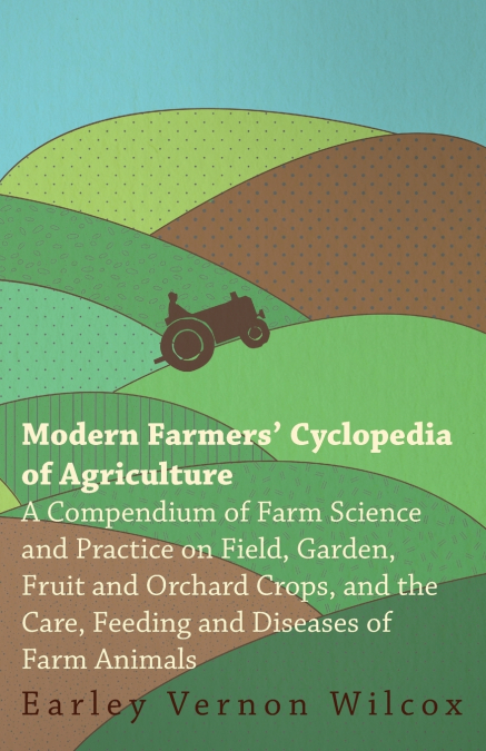 Modern Farmers’ Cyclopedia of Agriculture - A Compendium of Farm Science and Practice on Field, Garden, Fruit and Orchard Crops, And the Care, Feeding and Diseases of Farm Animals