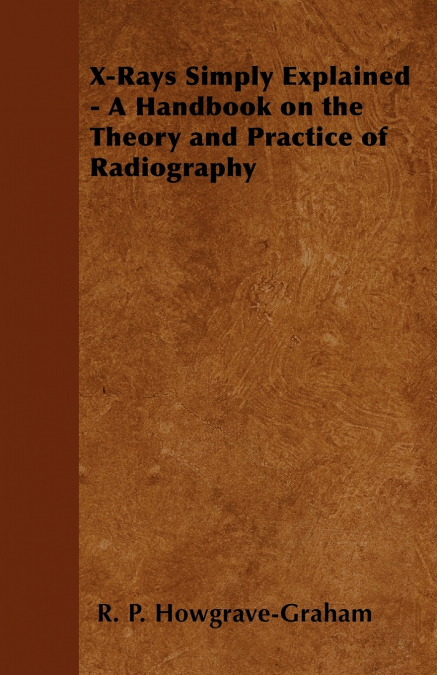 X-Rays Simply Explained - A Handbook on the Theory and Practice of Radiography