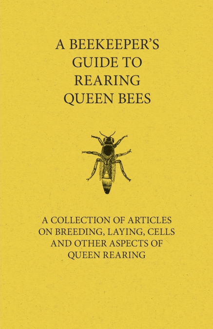 A Beekeeper’s Guide to Rearing Queen Bees - A Collection of Articles on Breeding, Laying, Cells and Other Aspects of Queen Rearing