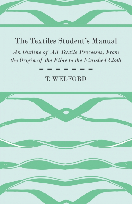 The Textiles Student’s Manual - An Outline of All Textile Processes, From the Origin of the Fibre to the Finished Cloth