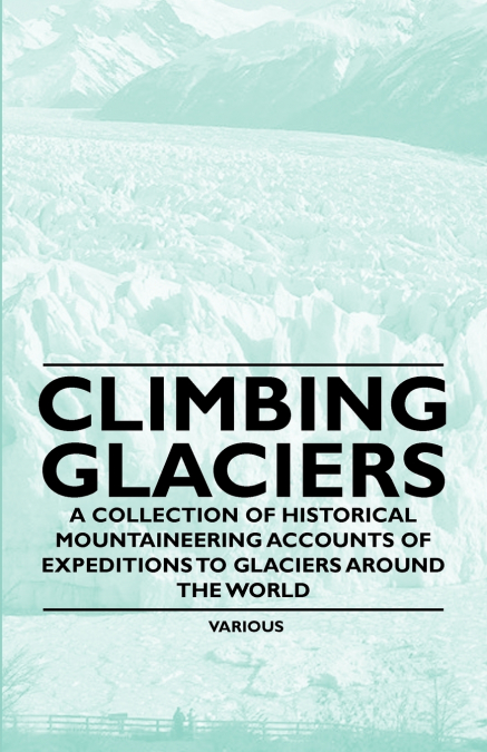 Climbing Glaciers - A Collection of Historical Mountaineering Accounts of Expeditions to Glaciers Around the World