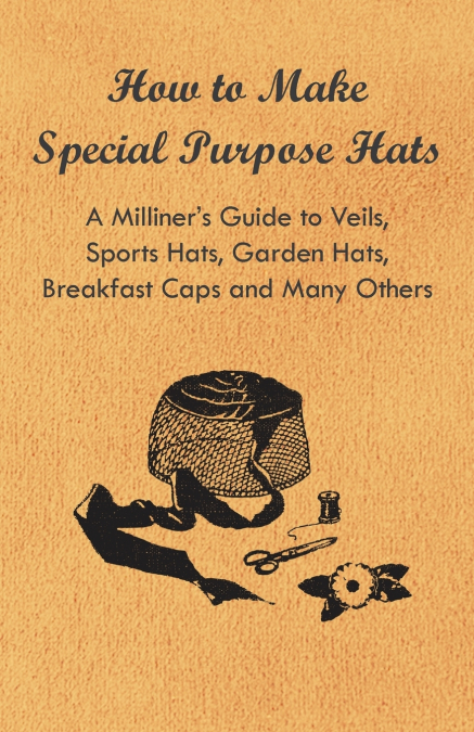 How to Make Special Purpose Hats - A Milliner’s Guide to Veils, Sports Hats, Garden Hats, Breakfast Caps and Many Others